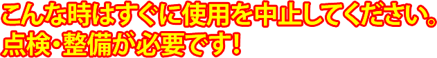 こんな時はすぐに使用を中止してください。点検・整備が必要です。